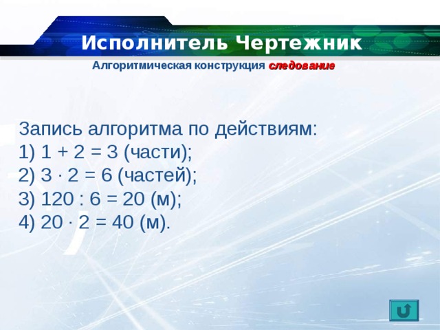   Исполнитель Чертежник Алгоритмическая конструкция  следование   Запись алгоритма по действиям: 1) 1 + 2 = 3 (части); 2) 3 ∙ 2 = 6 (частей); 3) 120 : 6 = 20 (м); 4) 20 ∙ 2 = 40 (м). 