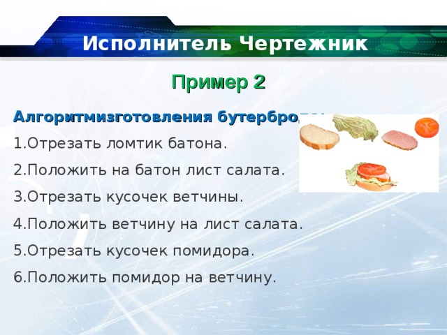   Исполнитель Чертежник Пример 2    Алгоритмизготовления бутерброда: Отрезать ломтик батона. Положить на батон лист салата. Отрезать кусочек ветчины. Положить ветчину на лист салата. Отрезать кусочек помидора. Положить помидор на ветчину. 
