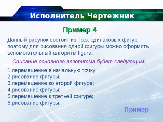   Исполнитель Чертежник Пример 4    Данный рисунок состоит из трех одинаковых фигур, поэтому для рисования одной фигуры можно оформить вспомогательный алгоритм figura. Описание основного алгоритма будет следующим: перемещение в начальную точку; рисование фигуры; перемещение ко второй фигуре; рисование фигуры; перемещение к третьей фигуре; рисование фигуры. Пример 