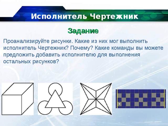   Исполнитель Чертежник Задание   Проанализируйте рисунки. Какие из них мог выполнить исполнитель Чертежник? Почему? Какие команды вы можете предложить добавить исполнителю для выполнения остальных рисунков? 