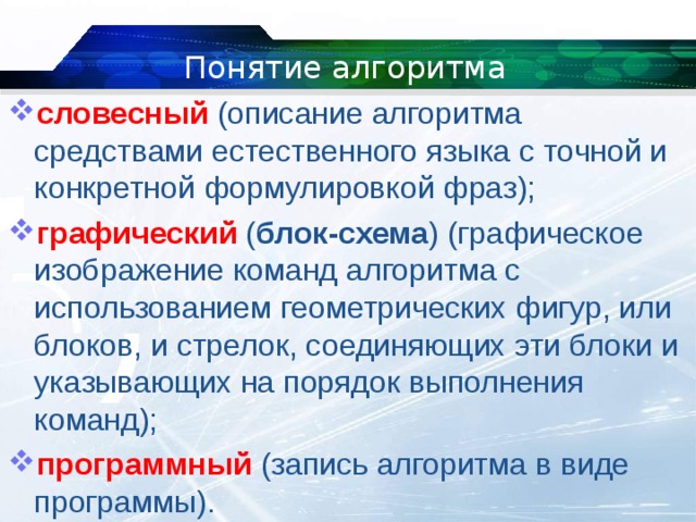 Понятие алгоритма словесный   (описание алгоритма средствами естественного языка с точной и конкретной формулировкой фраз); графический   ( блок-схема ) (графическое изображение команд алгоритма с использованием геометрических фигур, или блоков, и стрелок, соединяющих эти блоки и указывающих на порядок выполнения команд); программный   (запись алгоритма в виде программы). 