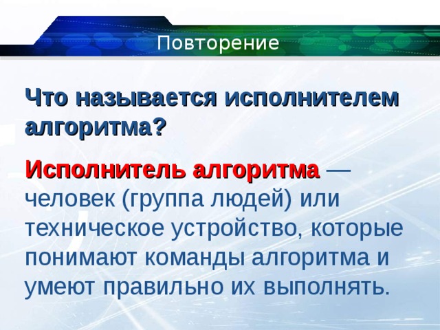 Повторение Что называется исполнителем алгоритма?  Исполнитель алгоритма  — человек (группа людей) или техническое устройство, которые понимают команды алгоритма и умеют правильно их выполнять. 