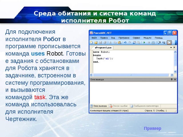 Среда обитания и система команд исполнителя Робот Для подключения исполнителя  Робот  в программе прописывается команда  uses   Robot . Готовые задания с обстановками для Робота хранятся в задачнике, встроенном в систему программирования, и вызываются командой  task . Эта же команда использовалась для исполнителя Чертежник. Пример 