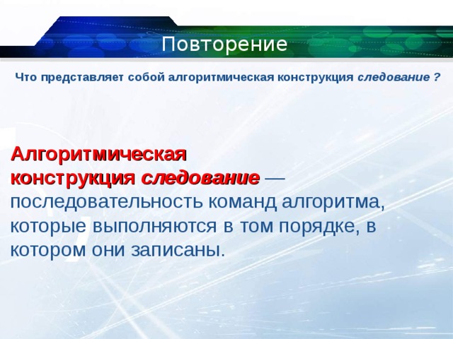 Повторение Что представляет собой алгоритмическая конструкция  следование ?   Алгоритмическая конструкция  следование   — последовательность команд алгоритма, которые выполняются в том порядке, в котором они записаны. 