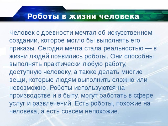 Роботы в жизни человека Человек с древности мечтал об искусственном создании, которое могло бы выполнять его приказы. Сегодня мечта стала реальностью — в жизни людей появились роботы. Они способны выполнять практически любую работу, доступную человеку, а также делать многие вещи, которые людям выполнить сложно или невозможно. Роботы используются на производстве и в быту, могут работать в сфере услуг и развлечений. Есть роботы, похожие на человека, а есть совсем непохожие. 