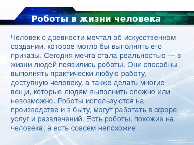 Роботы в жизни человека Человек с древности мечтал об искусственном создании, которое могло бы выполнять его приказы. Сегодня мечта стала реальностью — в жизни людей появились роботы. Они способны выполнять практически любую работу, доступную человеку, а также делать многие вещи, которые людям выполнить сложно или невозможно. Роботы используются на производстве и в быту, могут работать в сфере услуг и развлечений. Есть роботы, похожие на человека, а есть совсем непохожие. 