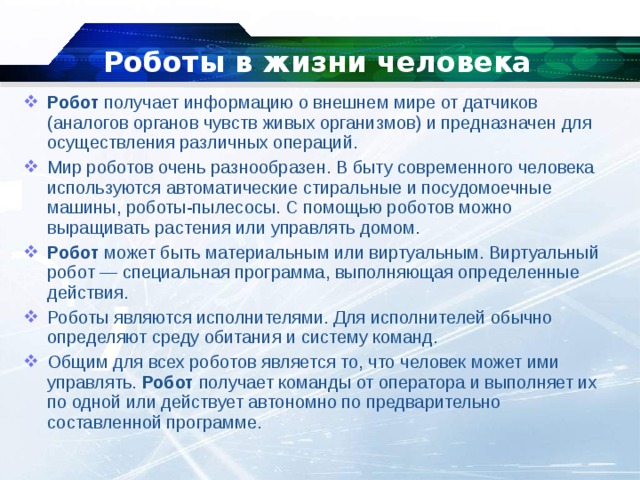 Роботы в жизни человека Робот  получает информацию о внешнем мире от датчиков (аналогов органов чувств живых организмов) и предназначен для осуществления различных операций. Мир роботов очень разнообразен. В быту современного человека используются автоматические стиральные и посудомоечные машины, роботы-пылесосы. С помощью роботов можно выращивать растения или управлять домом. Робот  может быть материальным или виртуальным. Виртуальный робот — специальная программа, выполняющая определенные действия. Роботы являются исполнителями. Для исполнителей обычно определяют среду обитания и систему команд. Общим для всех роботов является то, что человек может ими управлять.  Робот  получает команды от оператора и выполняет их по одной или действует автономно по предварительно составленной программе. 