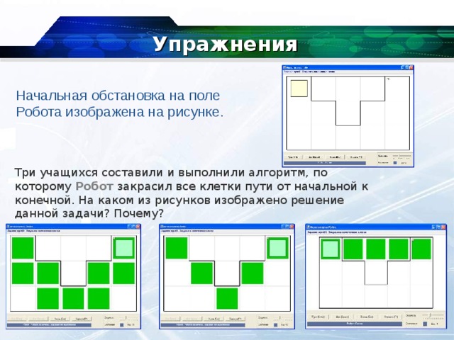Упражнения Начальная обстановка на поле Робота изображена на рисунке. Три учащихся составили и выполнили алгоритм, по которому  Робот  закрасил все клетки пути от начальной к конечной. На каком из рисунков изображено решение данной задачи? Почему? 