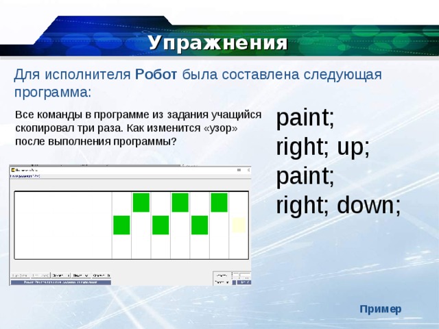 Упражнения Для исполнителя  Робот  была составлена следующая программа: paint; right; up; paint; right; down; Все команды в программе из задания учащийся скопировал три раза. Как изменится «узор» после выполнения программы? Пример 