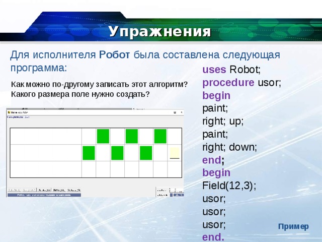 Упражнения Для исполнителя  Робот  была составлена следующая программа: uses  Robot; procedure usor; begin paint; right; up; paint; right; down; end ; begin Field(12,3); usor; usor; usor; end. Как можно по-другому записать этот алгоритм? Какого размера поле нужно создать? Пример 