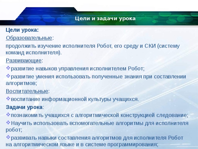 Цели и задачи урока   Цели урока: Образовательные : продолжить изучение исполнителя Робот, его среду и СКИ (систему команд исполнителя). Развивающие : развитие навыков управления исполнителем Робот; развитие умения использовать полученные знания при составлении алгоритмов; Воспитательные : воспитание информационной культуры учащихся. Задачи урока : познакомить учащихся с алгоритмической конструкцией следование; Научить использовать вспомогательные алгоритмы для исполнителя робот; развивать навыки составления алгоритмов для исполнителя Робот на алгоритмическом языке и в системе программирования; 