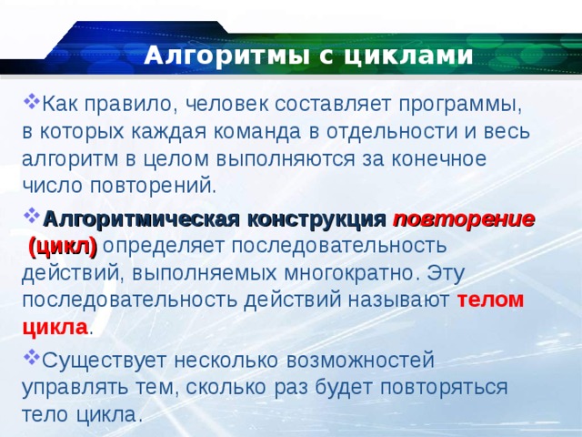 Алгоритмы с циклами   Как правило, человек составляет программы, в которых каждая команда в отдельности и весь алгоритм в целом выполняются за конечное число повторений. Алгоритмическая   конструкция   повторение   (цикл)  определяет последовательность действий, выполняемых многократно. Эту последовательность действий называют  телом цикла . Существует несколько возможностей управлять тем, сколько раз будет повторяться тело цикла. 