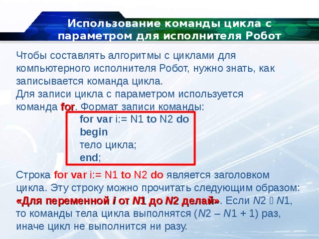 Использование команды цикла с параметром для исполнителя Робот Чтобы составлять алгоритмы с циклами для компьютерного исполнителя Робот, нужно знать, как записывается команда цикла. Для записи цикла с параметром используется команда  for . Формат записи команды:   for var  i:= N1  to  N2  do   begin   тело цикла;   end ; Строка  for var  i:= N1  to  N2  do   является заголовком цикла. Эту строку можно прочитать следующим образом: «Для переменной  i  от  N 1 до  N 2 делай» . Если  N 2   N 1, то команды тела цикла выполнятся ( N 2 –  N 1 + 1) раз, иначе цикл не выполнится ни разу. 