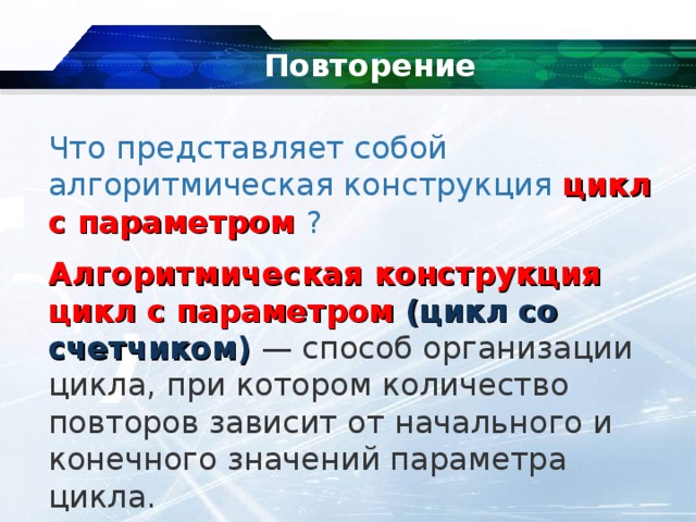 Повторение   Что  представляет собой алгоритмическая конструкция цикл с параметром ? Алгоритмическая конструкция цикл с параметром  (цикл со счетчиком)  — способ организации цикла, при котором количество повторов зависит от начального и конечного значений параметра цикла. 