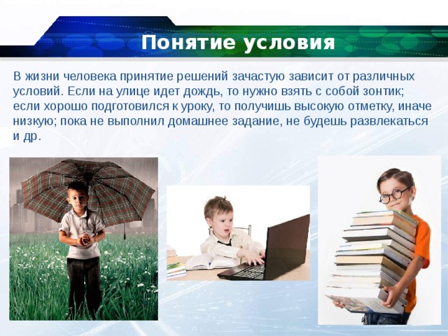 Понятие условия   В жизни человека принятие решений зачастую зависит от различных условий. Если на улице идет дождь, то нужно взять с собой зонтик; если хорошо подготовился к уроку, то получишь высокую отметку, иначе низкую; пока не выполнил домашнее задание, не будешь развлекаться и др. 