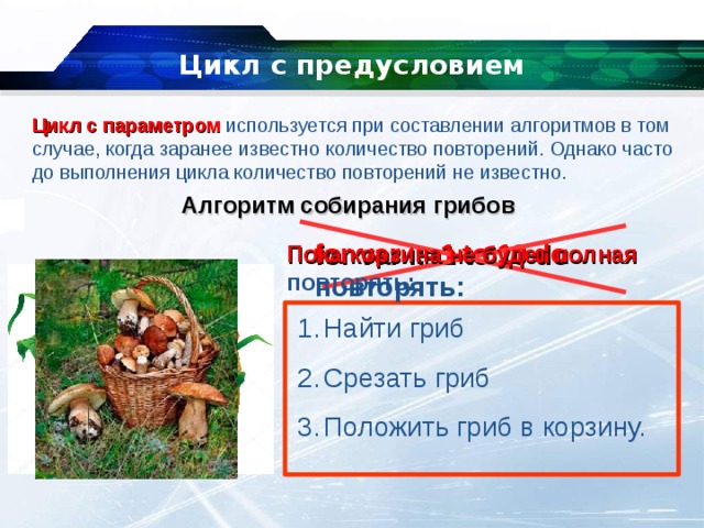 Цикл с предусловием Цикл с параметром используется при составлении алгоритмов в том случае, когда заранее известно количество повторений. Однако часто до выполнения цикла количество повторений не известно. Алгоритм собирания грибов for var i:=1 to 10 do  повторять: Пока корзина не будет полная повторять: Найти гриб Срезать гриб Положить гриб в корзину. 