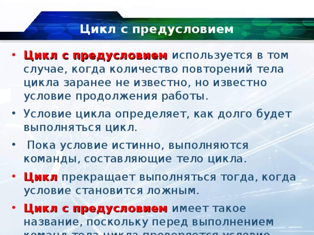 Цикл с предусловием Цикл с предусловием используется в том случае, когда количество повторений тела цикла заранее не известно, но известно условие продолжения работы. Условие цикла определяет, как долго будет выполняться цикл.  Пока условие истинно, выполняются команды, составляющие тело цикла.   Цикл  прекращает выполняться тогда, когда условие становится ложным.   Цикл с предусловием имеет такое название, поскольку перед выполнением команд тела цикла проверяется условие. 