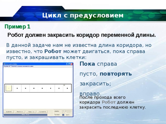 Цикл с предусловием Пример 1 Робот должен закрасить коридор переменной длины. В данной задаче нам не известна длина коридора, но известно, что  Робот  может двигаться, пока справа пусто, и закрашивать клетки: Пока  справа пусто,  повторять закрасить; вправо. После прохода всего коридора  Робот  должен закрасить последнюю клетку. 