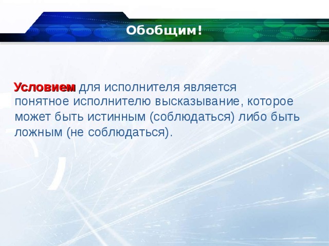 Обобщим! Условием   для исполнителя является   понятное исполнителю высказывание, которое может быть истинным (соблюдаться) либо быть ложным (не соблюдаться). 