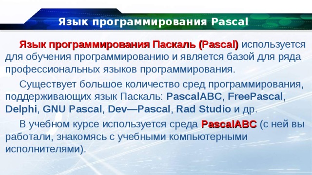 Язык программирования Pascal Язык программирования Паскаль (Pascal) используется для обучения программированию и является базой для ряда профессиональных языков программирования. Существует большое количество сред программирования, поддерживающих язык Паскаль:  PascalABC , FreePascal , Delphi , GNU Pascal ,  Dev—Pascal ,  Rad Studio и др. В учебном курсе используется среда  PascalABC  (с ней вы работали, знакомясь с учебными компьютерными исполнителями). 