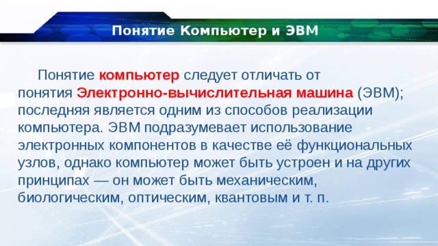 Понятие Компьютер и ЭВМ Понятие компьютер следует отличать от понятия  Электронно-вычислительная машина  (ЭВМ); последняя является одним из способов реализации компьютера. ЭВМ подразумевает использование электронных компонентов в качестве её функциональных узлов, однако компьютер может быть устроен и на других принципах — он может быть механическим, биологическим, оптическим, квантовым и т. п. 