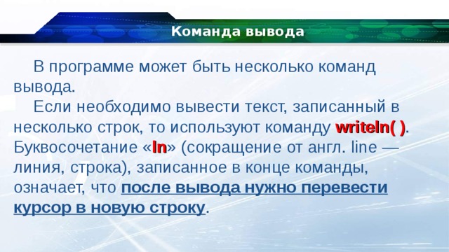 Команда вывода В программе может быть несколько команд вывода. Если необходимо вывести текст, записанный в несколько строк, то используют команду  writeln( ) . Буквосочетание « ln » (сокращение от англ. line — линия, строка), записанное в конце команды, означает, что после вывода нужно перевести курсор в новую строку . 