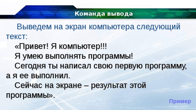 Команда вывода   Выведем на экран компьютера следующий текст: «Привет! Я компьютер!!! Я умею выполнять программы! Сегодня ты написал свою первую программу, а я ее выполнил. Сейчас на экране – результат этой программы». Пример 