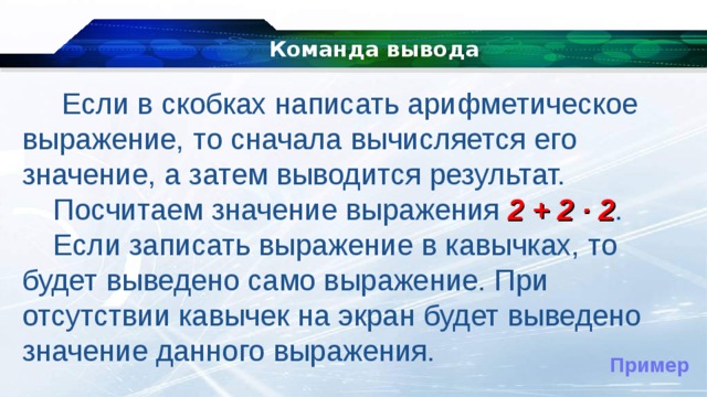 Команда вывода   Если в скобках написать арифметическое выражение, то сначала вычисляется его значение, а затем выводится результат. Посчитаем значение выражения 2 + 2 ∙ 2 . Если записать выражение в кавычках, то будет выведено само выражение. При отсутствии кавычек на экран будет выведено значение данного выражения. Пример 