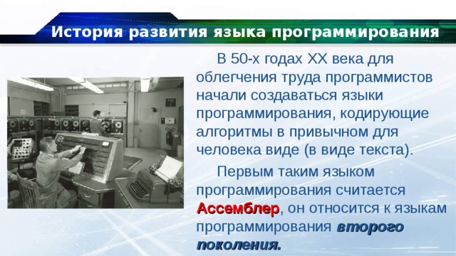 История развития языка программирования В 50-х годах XX века для облегчения труда программистов начали создаваться языки программирования, кодирующие алгоритмы в привычном для человека виде (в виде текста). Первым таким языком программирования считается Ассемблер , он относится к языкам программирования второго поколения. 