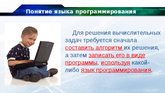 Понятие языка программирования Для решения вычислительных задач требуется сначала составить алгоритм их решения, а затем записать его в виде программы , используя какой-либо язык программирования . 