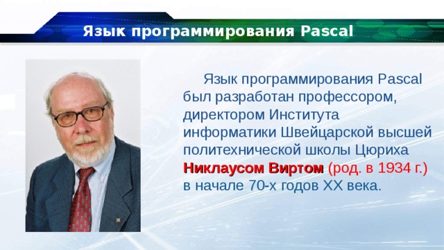 Язык программирования Pascal Язык программирования Pascal был разработан профессором, директором Института информатики Швейцарской высшей политехнической школы Цюриха Никлаусом Виртом (род. в 1934 г.) в начале 70-х годов XX века. 