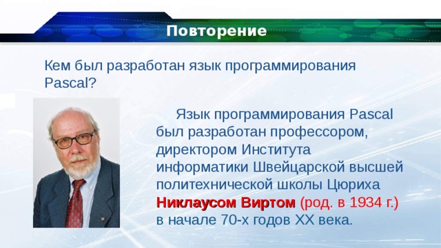 Повторение Кем был разработан язык программирования Pascal? Язык программирования Pascal был разработан профессором, директором Института информатики Швейцарской высшей политехнической школы Цюриха Никлаусом Виртом (род. в 1934 г.) в начале 70-х годов XX века. 