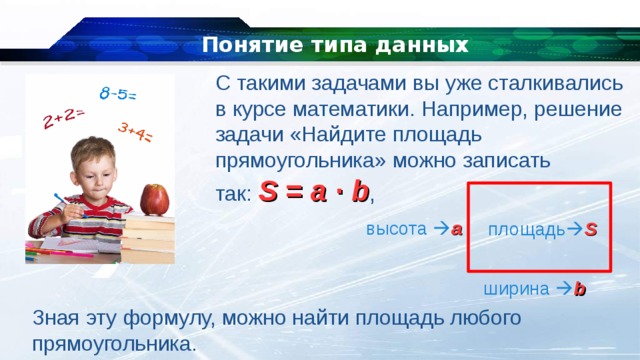 Понятие типа данных С такими задачами вы уже сталкивались в курсе математики. Например, решение задачи «Найдите площадь прямоугольника» можно записать так:  S  =  a  ∙  b ,  высота  a площадь  S ширина   b Зная эту формулу, можно найти площадь любого прямоугольника. 