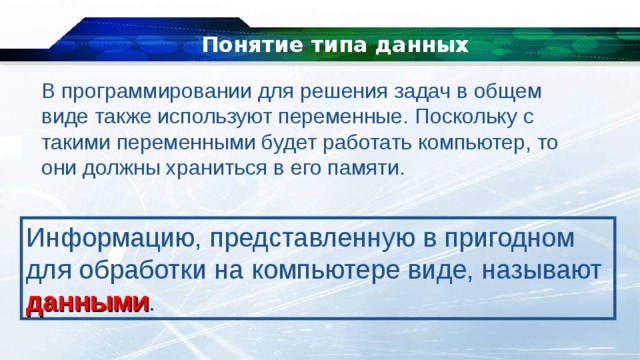 Понятие типа данных В программировании для решения задач в общем виде также используют переменные. Поскольку с такими переменными будет работать компьютер, то они должны храниться в его памяти. Информацию, представленную в пригодном для обработки на компьютере виде, называют данными . 