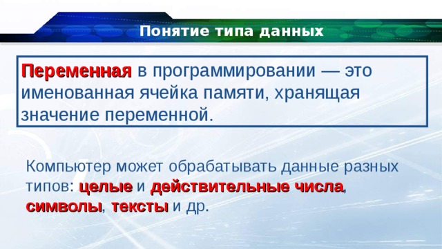 Понятие типа данных Переменная   в программировании — это именованная ячейка памяти, хранящая значение переменной. Компьютер может обрабатывать данные разных типов: целые и действительные  числа , символы , тексты и др. 