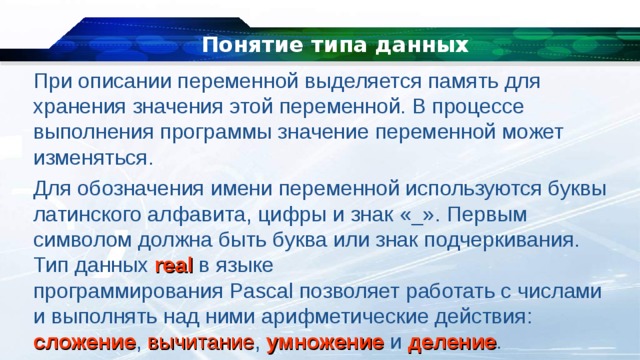 Понятие типа данных При описании переменной выделяется память для хранения значения этой переменной. В процессе выполнения программы значение переменной может изменяться. Для обозначения имени переменной используются буквы латинского алфавита, цифры и знак «_». Первым символом должна быть буква или знак подчеркивания. Тип данных  real  в языке программирования Pascal позволяет работать с числами и выполнять над ними арифметические действия: сложение , вычитание , умножение и деление . 