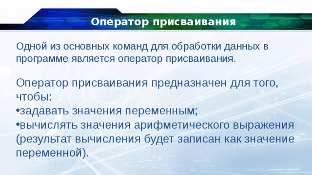 Оператор присваивания Одной из основных команд для обработки данных в программе является оператор присваивания. Оператор присваивания предназначен для того, чтобы: задавать значения переменным; вычислять значения арифметического выражения (результат вычисления будет записан как значение переменной). 