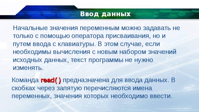   Ввод данных Начальные значения переменным можно задавать не только с помощью оператора присваивания, но и путем ввода с клавиатуры. В этом случае, если необходимы вычисления с новым набором значений исходных данных, текст программы не нужно изменять. Команда read( ) предназначена для ввода данных. В скобках через запятую перечисляются имена переменных, значения которых необходимо ввести. 