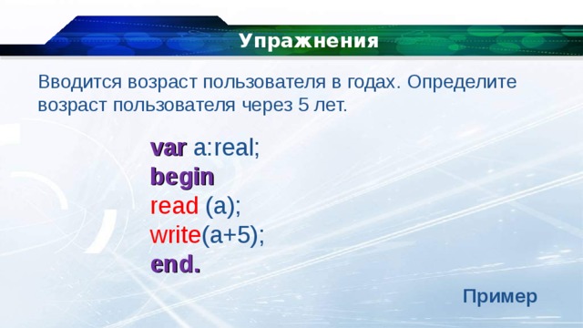   Упражнения Вводится возраст пользователя в годах. Определите возраст пользователя через 5 лет. var a:real; begin read (a); write (a+5); end. Пример 