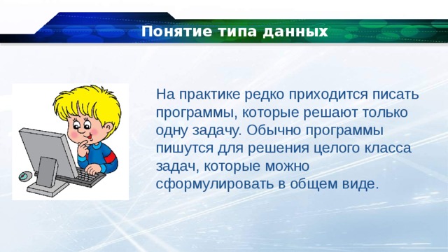 Понятие типа данных На практике редко приходится писать программы, которые решают только одну задачу. Обычно программы пишутся для решения целого класса задач, которые можно сформулировать в общем виде. 