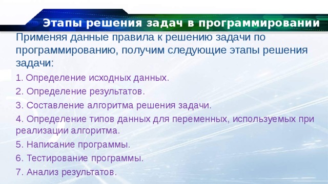 Этапы решения задач в программировании Применяя данные правила к решению задачи по программированию, получим следующие этапы решения задачи: 1 . Определение исходных данных. 2. Определение результатов. 3. Составление алгоритма решения задачи. 4. Определение типов данных для переменных, используемых при реализации алгоритма. 5. Написание программы. 6. Тестирование программы. 7. Анализ результатов. 