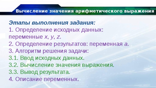 Вычисление значения арифметического выражения Этапы выполнения задания: 1. Определение исходных данных: переменные  x ,  y ,  z . 2. Определение результатов: переменная  a . 3. Алгоритм решения задачи: 3.1. Ввод исходных данных. 3.2. Вычисление значения выражения. 3.3. Вывод результата. 4. Описание переменных. 