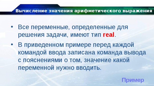 Вычисление значения арифметического выражения Все переменные, определенные для решения задачи, имеют тип  real . В приведенном примере перед каждой командой ввода записана команда вывода с пояснениями о том, значение какой переменной нужно вводить. Пример 