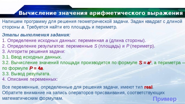 Вычисление значения арифметического выражения Напишем программу для решения геометрической задачи. Задан квадрат с длиной стороны  a . Требуется найти его площадь и периметр. Этапы выполнения задания: 1. Определение исходных данных: переменная  а  (длина стороны). 2. Определение результатов: переменные  S  (площадь) и  P  (периметр). 3. Алгоритм решения задачи: 3.1. Ввод исходных данных. 3.2. Вычисление значений площади производится по формуле  S  =  a 2 , а периметра — по формуле  P  = 4 a . 3.3. Вывод результата. 4. Описание переменных: Все переменные, определенные для решения задачи, имеют тип  real . Обратите внимание на запись операторов присваивания, соответствующих математическим формулам. Пример 