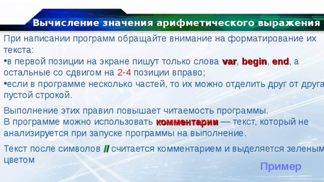 Вычисление значения арифметического выражения При написании программ обращайте внимание на форматирование их текста: в первой позиции на экране пишут только слова  var ,  begin ,   end , а остальные со сдвигом на 2 - 4 позиции вправо; если в программе несколько частей, то их можно отделить друг от друга пустой строкой. Выполнение этих правил повышает читаемость программы. В программе можно использовать  комментарии  — текст, который не анализируется при запуске программы на выполнение. Текст после символов  // считается комментарием и выделяется зеленым цветом Пример 
