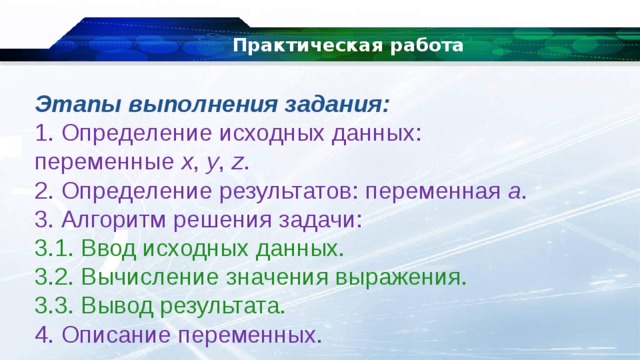 Практическая работа Этапы выполнения задания: 1. Определение исходных данных: переменные  x ,  y ,  z . 2. Определение результатов: переменная  a . 3. Алгоритм решения задачи: 3.1. Ввод исходных данных. 3.2. Вычисление значения выражения. 3.3. Вывод результата. 4. Описание переменных. 