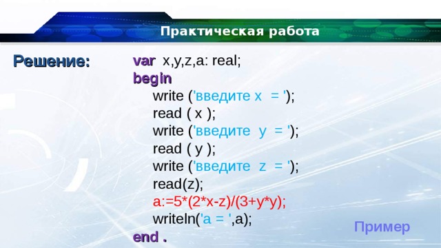 Практическая работа Решение: var  x,y,z,a: real; begin  write ( ' введите x = ' );  read ( x );  write ( ' введите y = ' );  read ( y );  write ( ' введите z = ' );  read(z);  a:=5*(2*x-z)/(3+y*y);  writeln( 'a = ' ,a); end . Пример 