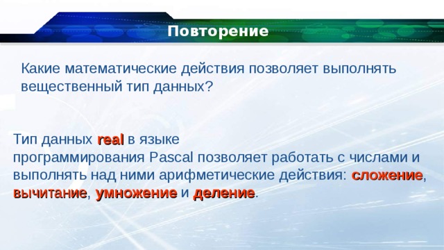 Повторение Какие математические действия позволяет выполнять вещественный тип данных? Тип данных  real  в языке программирования Pascal позволяет работать с числами и выполнять над ними арифметические действия: сложение , вычитание , умножение и деление . 