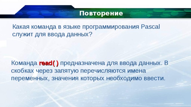   Повторение Какая команда в языке программирования Pascal служит для ввода данных? Команда read( ) предназначена для ввода данных. В скобках через запятую перечисляются имена переменных, значения которых необходимо ввести. 
