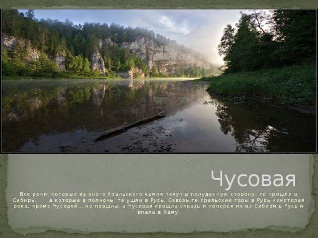 Чусовая Все реки, которые из оного Уральского камня текут в полуденную сторону, те прошли в Сибирь, а которые в полночь, те ушли в Русь. Сквозь те Уральские горы в Русь никоторая река, кроме Чусовой… не прошла, а Чусовая прошла сквозь и поперек их из Сибири в Русь и впала в Каму. 